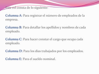 Este rol consta de lo siguiente:
Columna A: Para registrar el número de empleados de la
empresa.
Columna B: Para detallar los apellidos y nombres de cada
empleado.
Columna C: Para hacer constar el cargo que ocupa cada
empleado.
Columna D: Para los días trabajados por los empleados.
Columna E: Para el sueldo nominal.
 