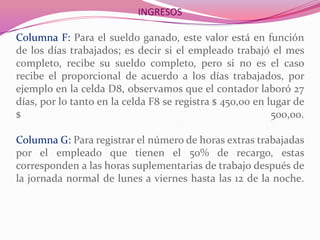 INGRESOS
Columna F: Para el sueldo ganado, este valor está en función
de los días trabajados; es decir si el empleado trabajó el mes
completo, recibe su sueldo completo, pero si no es el caso
recibe el proporcional de acuerdo a los días trabajados, por
ejemplo en la celda D8, observamos que el contador laboró 27
días, por lo tanto en la celda F8 se registra $ 450,00 en lugar de
$ 500,00.
Columna G: Para registrar el número de horas extras trabajadas
por el empleado que tienen el 50% de recargo, estas
corresponden a las horas suplementarias de trabajo después de
la jornada normal de lunes a viernes hasta las 12 de la noche.
 