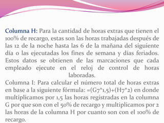 Columna H: Para la cantidad de horas extras que tienen el
100% de recargo, estas son las horas trabajadas después de
las 12 de la noche hasta las 6 de la mañana del siguiente
día o las ejecutadas los fines de semana y días feriados.
Estos datos se obtienen de las marcaciones que cada
empleado ejecute en el reloj de control de horas
laboradas.
Columna I: Para calcular el número total de horas extras
en base a la siguiente fórmula: =(G7*1,5)+(H7*2) en donde
multiplicamos por 1,5 las horas registradas en la columna
G por que son con el 50% de recargo y multiplicamos por 2
las horas de la columna H por cuanto son con el 100% de
recargo.
 