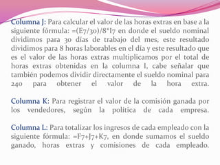 Columna J: Para calcular el valor de las horas extras en base a la
siguiente fórmula: =(E7/30)/8*I7 en donde el sueldo nominal
dividimos para 30 días de trabajo del mes, este resultado
dividimos para 8 horas laborables en el día y este resultado que
es el valor de las horas extras multiplicamos por el total de
horas extras obtenidas en la columna I, cabe señalar que
también podemos dividir directamente el sueldo nominal para
240 para obtener el valor de la hora extra.
Columna K: Para registrar el valor de la comisión ganada por
los vendedores, según la política de cada empresa.
Columna L: Para totalizar los ingresos de cada empleado con la
siguiente fórmula: =F7+J7+K7, en donde sumamos el sueldo
ganado, horas extras y comisiones de cada empleado.
 