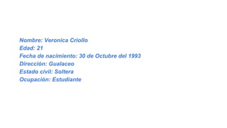 Nombre: Veronica Criollo
Edad: 21
Fecha de nacimiento: 30 de Octubre del 1993
Dirección: Gualaceo
Estado civil: Soltera
Ocupación: Estudiante
 