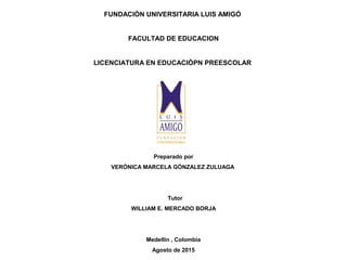 FUNDACIÓN UNIVERSITARIA LUIS AMIGÓ
FACULTAD DE EDUCACION
LICENCIATURA EN EDUCACIÓPN PREESCOLAR
Preparado por
VERÓNICA MARCELA GÓNZALEZ ZULUAGA
Tutor
WILLIAM E. MERCADO BORJA
Medellín , Colombia
Agosto de 2015
 