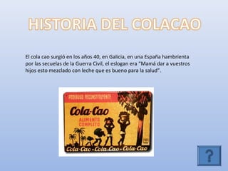 El cola cao surgió en los años 40, en Galicia, en una España hambrienta
por las secuelas de la Guerra Civil, el eslogan era “Mamá dar a vuestros
hijos esto mezclado con leche que es bueno para la salud”.
 