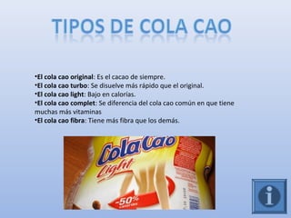 •El cola cao original: Es el cacao de siempre.
•El cola cao turbo: Se disuelve más rápido que el original.
•El cola cao light: Bajo en calorías.
•El cola cao complet: Se diferencia del cola cao común en que tiene
muchas más vitaminas
•El cola cao fibra: Tiene más fibra que los demás.
 