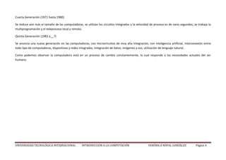 UNIVERSIDAD TECNOLÓGICA INTERNACIONAL INTRODUCCION A LA COMPUTACIÓN VERÓNICA NÓPAL GONZÁLEZ Página 4
Cuarta Generación (1971 hasta 1980)
Se reduce aún más el tamaño de las computadoras, se utilizan los circuitos integrados y la velocidad de proceso es de nano segundos; se trabaja la
multiprogramación y el teleproceso local y remoto.
Quinta Generación (1981 a__?)
Se anuncia una nueva generación en las computadoras, con microcircuitos de muy alta integración, con inteligencia artificial, interconexión entre
todo tipo de computadoras, dispositivos y redes integradas, integración de datos, imágenes y voz, utilización de lenguaje natural.
Como podemos observar la computadora está en un proceso de cambio constantemente, la cual responde a las necesidades actuales del ser
humano.
 
