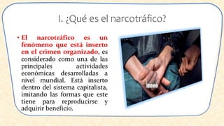 I. ¿Qué es el narcotráfico?
• El narcotráfico es un
fenómeno que está inserto
en el crimen organizado, es
considerado como una de las
principales actividades
económicas desarrolladas a
nivel mundial. Está inserto
dentro del sistema capitalista,
imitando las formas que este
tiene para reproducirse y
adquirir beneficio.
 