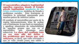 • El narcotráfico adquiere legitimidad
aquellos espacios, donde el Estado
pierde legitimidad, producto de las
crisis económicas, modelos de Estado y
problemas sociales. Este fenómeno se
considera la principal amenazada para
muchos países de América Latina.
• El combate al narcotráfico por parte de la
región latinoamericana, lejos de acabar
con el fenómeno, lo que hace es reproducir
y agudizar situaciones de vulnerabilidad
de aquellos grupos que ven en el
narcotráfico una estrategia para
sobrevivir. La clave del combate está
en ver más allá del delito y
los problemas que hacen que este
subyazca, es decir, que valla creciendo y
que se valla viendo como una salida o
camino correcto cuando no lo es.
 