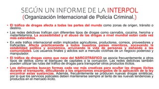SEGÚN UN INFORME DE LA INTERPOL
(Organización Internacional de Policía Criminal.)
• El tráfico de drogas afecta a todas las partes del mundo como zonas de origen, tránsito o
destino.
• Las redes delictivas trafican con diferentes tipos de drogas como cannabis, cocaína, heroína y
metanfetamina. La accesibilidad y el abuso de las drogas a nivel mundial están cada vez
más extendidos.
• En este tráfico internacional están implicados agricultores, productores, correos, proveedores y
traficantes. Afecta prácticamente a todos nuestros países miembros, socavando la
estabilidad política y económica, arruinando la vida de personas y dañando a las
comunidades. Los usuarios finales y adictos son a menudo víctimas de un negocio poderoso y
manipulador.
• El tráfico de drogas como que nace del NARCOTRÁFICO se asocia frecuentemente a otros
tipos de delitos como el blanqueo de capitales o la corrupción. Las redes delictivas también
pueden utilizar las rutas del tráfico de drogas para transportar otros productos ilícitos.
• Los delincuentes buscan formas cada vez más creativas para ocultar las drogas ilícitas
durante el transporte, dificultando a los organismos encargados de la aplicación de la ley
encontrar estas sustancias. Además, frecuentemente se producen nuevas drogas sintéticas,
por lo que los servicios policiales deben mantenerse siempre al tanto de las nuevas tendencias y
productos en el mercado ilícito.
 