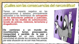 ¿Cuáles son las consecuencias del narcotráfico?
• Tienen un impacto negativo en las
organizaciones o estados, principalmente
asociadas a los fenómenos de corrupción
de las estructuras políticas y judiciales,
control de los medios de comunicación,
lavado de activos, violencia, terrorismo y
drogadicción.
• Da comienzo a un mundo de
incertidumbre, temor, preocupación,
inseguridad y perdida de la paz y
tranquilidad, en un país, estado y
comunidad en donde los sucesos de muerte
por esta situación se ve con mas frecuencia.
 