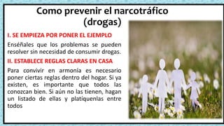 Como prevenir el narcotráfico
(drogas)
I. SE EMPIEZA POR PONER EL EJEMPLO
Enséñales que los problemas se pueden
resolver sin necesidad de consumir drogas.
II. ESTABLECE REGLAS CLARAS EN CASA
Para convivir en armonía es necesario
poner ciertas reglas dentro del hogar. Si ya
existen, es importante que todos las
conozcan bien. Si aún no las tienen, hagan
un listado de ellas y platíquenlas entre
todos
 