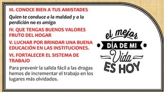 III. CONOCE BIEN A TUS AMISTADES
Quien te conduce a la maldad y a la
perdición no es amigo
IV. QUE TENGAS BUENOS VALORES
FRUTO DEL HOGAR
V. LUCHAR POR BRINDAR UNA BUENA
EDUCACIÓN EN LAS INSTITUCIONES.
VI. FORTALECER EL SISTEMA DE
TRABAJO
Para prevenir la salida fácil a las drogas
hemos de incrementar el trabajo en los
lugares más olvidados.
 