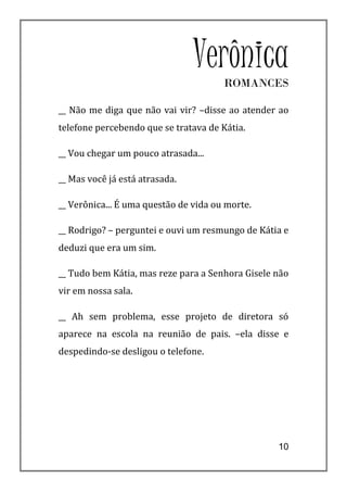 Verônica
                                       ROMANCES

__ Não me diga que não vai vir? –disse ao atender ao
telefone percebendo que se tratava de Kátia.

__ Vou chegar um pouco atrasada...

__ Mas você já está atrasada.

__ Verônica... É uma questão de vida ou morte.

__ Rodrigo? – perguntei e ouvi um resmungo de Kátia e
deduzi que era um sim.

__ Tudo bem Kátia, mas reze para a Senhora Gisele não
vir em nossa sala.

__ Ah sem problema, esse projeto de diretora só
aparece na escola na reunião de pais. –ela disse e
despedindo-se desligou o telefone.




                                                  10
 