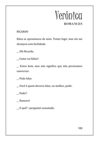 Verônica
                                       ROMANCES

RICARDO

Kátia se aproximava de mim. Tentei fugir, mas ela me
alcançou com facilidade.

__ Olá Ricardo.

__ Como vai Kátia?

__ Estou bem, mas não significa que não precisamos
conversar.

__ Pode falar.

__ Você é quem deveria falar, ou melhor, pedir.

__ Pedir?

__ Namoro!

__ O quê? –perguntei assustado.




                                                  100
 