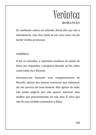 Verônica
                                       ROMANCES

Eu realmente estava me odiando. Havia dito que não a
abandonaria, mas meu medo de um novo amor me fez
burlar minhas promessas.




VERÔNICA

O dia se estendeu, a repentina mudança de animo de
Kátia me respondeu a pergunta deixada ao léu sobre
como estão ela e Ricardo.

Assustava-me bastante esse comportamento de
Ricardo, apesar das poucas conversas que tínhamos,
ele me parecia um bom homem. Mas apesar de tudo,
não podia julgá-lo por não querer namorar uma
mulher que provavelmente ele não ama. É claro que
não fiz esse sórdido comentário a Kátia.




                                                102
 