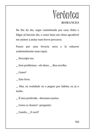 Verônica
                                          ROMANCES

No fim do dia, segui caminhando pra casa. Kátia e
Edgar já haviam ido, e como fazia um clima agradável
me animei a andar num breve percurso.

Passei   por     uma    livraria   nova   e   lá   esbarrei
acidentalmente num rapaz.

__ Desculpe-me.

__ Sem problemas. –ele disse. __ Boa escolha.

__ Como?

__ Este livro.

__ Não, na realidade só o peguei por hábito, eu já o
tenho.

__ É meu preferido. –dissemos juntos.

__ Como se chama? –perguntei.

__ Camilo. __ E você?


                                                       103
 