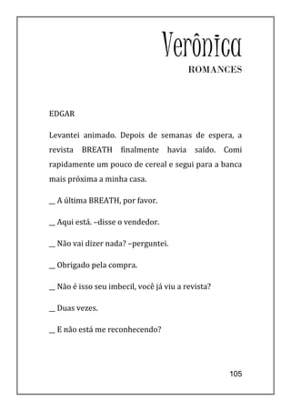 VerônicaROMANCES



EDGAR

Levantei animado. Depois de semanas de espera, a
revista   BREATH     finalmente    havia    saído.   Comi
rapidamente um pouco de cereal e segui para a banca
mais próxima a minha casa.

__ A última BREATH, por favor.

__ Aqui está. –disse o vendedor.

__ Não vai dizer nada? –perguntei.

__ Obrigado pela compra.

__ Não é isso seu imbecil, você já viu a revista?

__ Duas vezes.

__ E não está me reconhecendo?




                                                      105
 