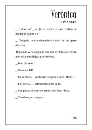 Verônica
                                         ROMANCES

__ E deveria? __ Ah já sei, você é o cara vestido de
abelha na página 14!

__ Obrigado. –disse deixando-o depois de um gesto
obsceno.

Depois de ver as páginas com minhas fotos na revista
a fechei, e decidi ligar pra Verônica.

__ Bom dia amor.

__ Como vai Ed?

__ Estou ótimo. __ Acabei de comprar a nova BREATH.

__ E aí gostou? __ Estou ansiosa pra vê-la.

__ Vou passar aí antes de irmos trabalhar. –disse.

__ Tudo bem, eu te espero.




                                                     106
 