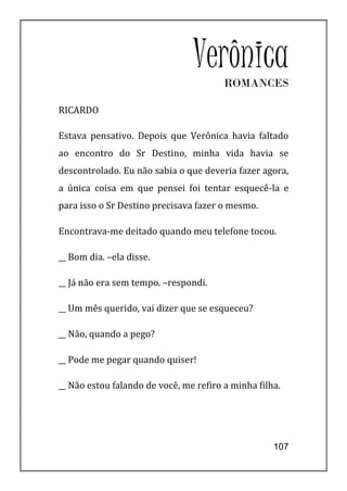 VerônicaROMANCES

RICARDO

Estava pensativo. Depois que Verônica havia faltado
ao encontro do Sr Destino, minha vida havia se
descontrolado. Eu não sabia o que deveria fazer agora,
a única coisa em que pensei foi tentar esquecê-la e
para isso o Sr Destino precisava fazer o mesmo.

Encontrava-me deitado quando meu telefone tocou.

__ Bom dia. –ela disse.

__ Já não era sem tempo. –respondi.

__ Um mês querido, vai dizer que se esqueceu?

__ Não, quando a pego?

__ Pode me pegar quando quiser!

__ Não estou falando de você, me refiro a minha filha.




                                                    107
 