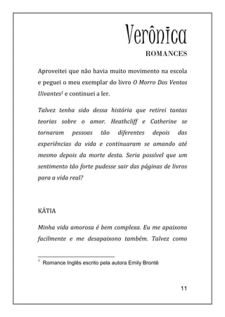Verônica  ROMANCES

Aproveitei que não havia muito movimento na escola
e peguei o meu exemplar do livro O Morro Dos Ventos
Uivantes1 e continuei a ler.

Talvez tenha sido dessa história que retirei tantas
teorias sobre o amor. Heathcliff e Catherine se
tornaram       pessoas     tão    diferentes    depois   das
experiências da vida e continuaram se amando até
mesmo depois da morte desta. Seria possível que um
sentimento tão forte pudesse sair das páginas de livros
para a vida real?




KÁTIA

Minha vida amorosa é bem complexa. Eu me apaixono
facilmente e me desapaixono também. Talvez como


1
    Romance Inglês escrito pela autora Emily Brontë



                                                         11
 