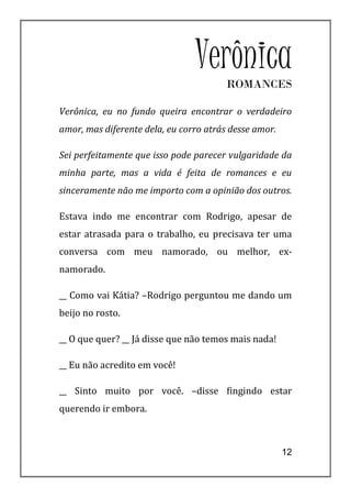 VerônicaROMANCES

Verônica, eu no fundo queira encontrar o verdadeiro
amor, mas diferente dela, eu corro atrás desse amor.

Sei perfeitamente que isso pode parecer vulgaridade da
minha parte, mas a vida é feita de romances e eu
sinceramente não me importo com a opinião dos outros.

Estava indo me encontrar com Rodrigo, apesar de
estar atrasada para o trabalho, eu precisava ter uma
conversa com meu namorado, ou melhor, ex-
namorado.

__ Como vai Kátia? –Rodrigo perguntou me dando um
beijo no rosto.

__ O que quer? __ Já disse que não temos mais nada!

__ Eu não acredito em você!

__ Sinto muito por você. –disse fingindo estar
querendo ir embora.



                                                       12
 