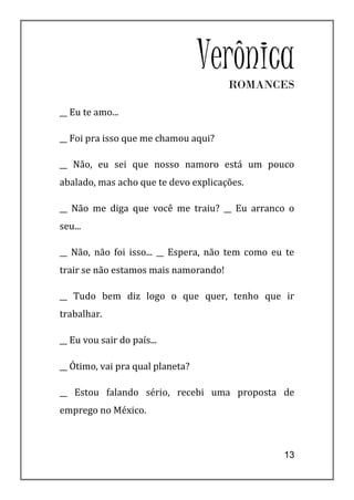 Verônica
                                       ROMANCES

__ Eu te amo...

__ Foi pra isso que me chamou aqui?

__ Não, eu sei que nosso namoro está um pouco
abalado, mas acho que te devo explicações.

__ Não me diga que você me traiu? __ Eu arranco o
seu...

__ Não, não foi isso... __ Espera, não tem como eu te
trair se não estamos mais namorando!

__ Tudo bem diz logo o que quer, tenho que ir
trabalhar.

__ Eu vou sair do país...

__ Ótimo, vai pra qual planeta?

__ Estou falando sério, recebi uma proposta de
emprego no México.



                                                  13
 
