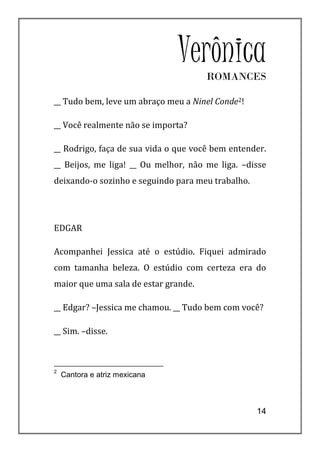 Verônica
                                      ROMANCES

__ Tudo bem, leve um abraço meu a Ninel Conde2!

__ Você realmente não se importa?

__ Rodrigo, faça de sua vida o que você bem entender.
__ Beijos, me liga! __ Ou melhor, não me liga. –disse
deixando-o sozinho e seguindo para meu trabalho.




EDGAR

Acompanhei Jessica até o estúdio. Fiquei admirado
com tamanha beleza. O estúdio com certeza era do
maior que uma sala de estar grande.

__ Edgar? –Jessica me chamou. __ Tudo bem com você?

__ Sim. –disse.



2
    Cantora e atriz mexicana



                                                   14
 