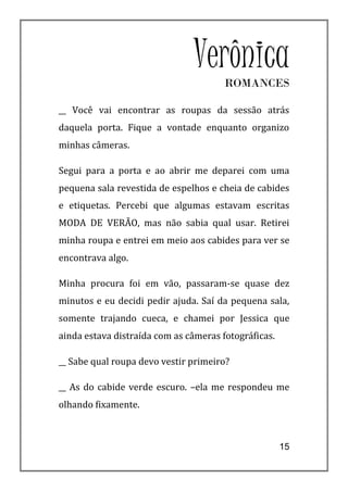 VerônicaROMANCES

__ Você vai encontrar as roupas da sessão atrás
daquela porta. Fique a vontade enquanto organizo
minhas câmeras.

Segui para a porta e ao abrir me deparei com uma
pequena sala revestida de espelhos e cheia de cabides
e etiquetas. Percebi que algumas estavam escritas
MODA DE VERÃO, mas não sabia qual usar. Retirei
minha roupa e entrei em meio aos cabides para ver se
encontrava algo.

Minha procura foi em vão, passaram-se quase dez
minutos e eu decidi pedir ajuda. Saí da pequena sala,
somente trajando cueca, e chamei por Jessica que
ainda estava distraída com as câmeras fotográficas.

__ Sabe qual roupa devo vestir primeiro?

__ As do cabide verde escuro. –ela me respondeu me
olhando fixamente.



                                                      15
 