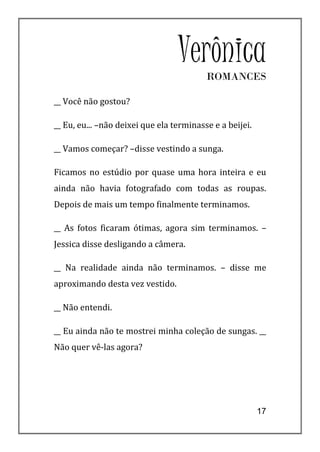 VerônicaROMANCES

__ Você não gostou?

__ Eu, eu... –não deixei que ela terminasse e a beijei.

__ Vamos começar? –disse vestindo a sunga.

Ficamos no estúdio por quase uma hora inteira e eu
ainda não havia fotografado com todas as roupas.
Depois de mais um tempo finalmente terminamos.

__ As fotos ficaram ótimas, agora sim terminamos. –
Jessica disse desligando a câmera.

__ Na realidade ainda não terminamos. – disse me
aproximando desta vez vestido.

__ Não entendi.

__ Eu ainda não te mostrei minha coleção de sungas. __
Não quer vê-las agora?




                                                          17
 