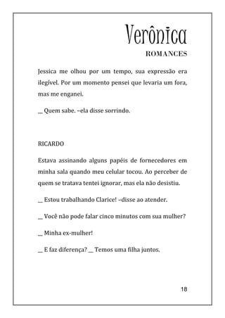 VerônicaROMANCES

Jessica me olhou por um tempo, sua expressão era
ilegível. Por um momento pensei que levaria um fora,
mas me enganei.

__ Quem sabe. –ela disse sorrindo.




RICARDO

Estava assinando alguns papéis de fornecedores em
minha sala quando meu celular tocou. Ao perceber de
quem se tratava tentei ignorar, mas ela não desistiu.

__ Estou trabalhando Clarice! –disse ao atender.

__ Você não pode falar cinco minutos com sua mulher?

__ Minha ex-mulher!

__ E faz diferença? __ Temos uma filha juntos.




                                                        18
 