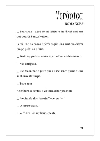 Verônica   ROMANCES

__ Boa tarde. –disse ao motorista e me dirigi para um
dos poucos bancos vazios.

Sentei-me no banco e percebi que uma senhora estava
em pé próxima a mim.

__ Senhora, pode se sentar aqui. –disse me levantando.

__ Não obrigada.

__ Por favor, não é justo que eu me sente quando uma
senhora está em pé.

__ Tudo bem.

A senhora se sentou e voltou a olhar pra mim.

__ Precisa de alguma coisa? –perguntei.

__ Como se chama?

__ Verônica. –disse timidamente.




                                                    24
 