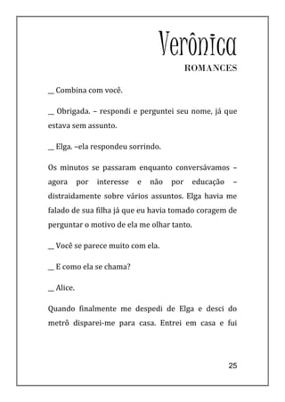 Verônica   ROMANCES

__ Combina com você.

__ Obrigada. – respondi e perguntei seu nome, já que
estava sem assunto.

__ Elga. –ela respondeu sorrindo.

Os minutos se passaram enquanto conversávamos –
agora       por   interesse   e   não   por    educação    –
distraidamente sobre vários assuntos. Elga havia me
falado de sua filha já que eu havia tomado coragem de
perguntar o motivo de ela me olhar tanto.

__ Você se parece muito com ela.

__ E como ela se chama?

__ Alice.

Quando finalmente me despedi de Elga e desci do
metrô disparei-me para casa. Entrei em casa e fui




                                                          25
 