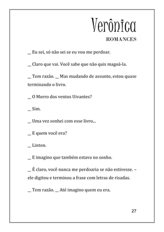 VerônicaROMANCES

__ Eu sei, só não sei se eu vou me perdoar.

__ Claro que vai. Você sabe que não quis magoá-la.

__ Tem razão. __ Mas mudando de assunto, estou quase
terminando o livro.

__ O Morro dos ventos Uivantes?

__ Sim.

__ Uma vez sonhei com esse livro...

__ E quem você era?

__ Linton.

__ E imagino que também estava no sonho.

__ É claro, você nunca me perdoaria se não estivesse. –
ele digitou e terminou a frase com letras de risadas.

__ Tem razão. __ Até imagino quem eu era.



                                                        27
 