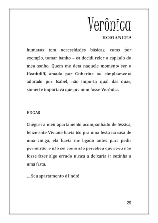 VerônicaROMANCES

humanos tem necessidades básicas, como por
exemplo, tomar banho – eu decidi reler o capitulo do
meu sonho. Quem me dera naquele momento ser o
Heathcliff, amado por Catherine ou simplesmente
adorado por Isabel, não importa qual das duas,
somente importava que pra mim fosse Verônica.




EDGAR

Cheguei a meu apartamento acompanhado de Jessica,
felizmente Viviane havia ido pra uma festa na casa de
uma amiga, ela havia me ligado antes para pedir
permissão, e não sei como não percebeu que se eu não
fosse fazer algo errado nunca a deixaria ir sozinha a
uma festa.

__ Seu apartamento é lindo!




                                                  29
 