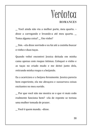 Verônica
                                        ROMANCES

__ Você ainda não viu a melhor parte, meu quarto. –
disse a carregando e levando-a até meu quarto. __
Toma alguma coisa? __ Um vinho?

__ Sim. –ela disse sorrindo e eu fui até a cozinha buscar
o vinho e duas taças.

Quando voltei encontrei Jessica deitada em minha
cama apenas com roupas íntimas. Coloquei o vinho e
as taças no criado mudo e me deitei junto dela,
retirando minha roupa e a beijando.

Eu a acariciava e a beijava ferozmente. Jessica parecia
bem experiente, ela me abraçava e sussurrava coisas
excitantes no meu ouvido.

__ Por que você não me mostra se o que vi mais cedo
realmente funciona bem? –ela de repente se tornou
uma mulher tomada de prazer.

__ Você é quem manda. –disse.


                                                      30
 