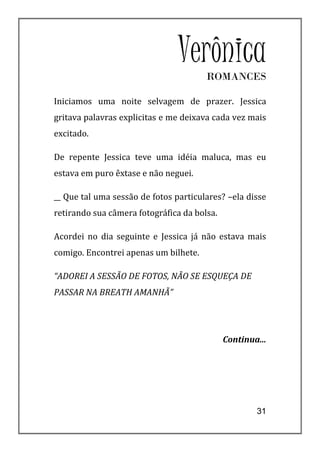 Verônica
                                       ROMANCES

Iniciamos uma noite selvagem de prazer. Jessica
gritava palavras explicitas e me deixava cada vez mais
excitado.

De repente Jessica teve uma idéia maluca, mas eu
estava em puro êxtase e não neguei.

__ Que tal uma sessão de fotos particulares? –ela disse
retirando sua câmera fotográfica da bolsa.

Acordei no dia seguinte e Jessica já não estava mais
comigo. Encontrei apenas um bilhete.

“ADOREI A SESSÃO DE FOTOS, NÃO SE ESQUEÇA DE
PASSAR NA BREATH AMANHÃ”




                                             Continua...




                                                     31
 