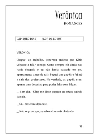 Verônica
                                      ROMANCES



CAPITULO DOIS        FLOR DE LOTUS



VERÔNICA

Cheguei ao trabalho. Esperava ansiosa que Kátia
voltasse a falar comigo. Como sempre ela ainda não
havia chegado e eu não havia passado em seu
apartamento antes de sair. Peguei uns papéis e fui até
a sala dos professores. Na verdade, os papéis eram
apenas uma desculpa para poder falar com Edgar.

__ Bom dia. –Kátia me disse quando eu estava saindo
da sala.

__ Oi. –disse timidamente.

__ Não se preocupe, eu não estou mais chateada.




                                                   32
 