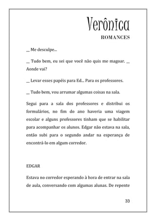 VerônicaROMANCES

__ Me desculpe...

__ Tudo bem, eu sei que você não quis me magoar. __
Aonde vai?

__ Levar esses papéis para Ed... Para os professores.

__ Tudo bem, vou arrumar algumas coisas na sala.

Segui para a sala dos professores e distribui os
formulários, no fim do ano haveria uma viagem
escolar e alguns professores tinham que se habilitar
para acompanhar os alunos. Edgar não estava na sala,
então subi para o segundo andar na esperança de
encontrá-lo em algum corredor.




EDGAR

Estava no corredor esperando à hora de entrar na sala
de aula, conversando com algumas alunas. De repente


                                                        33
 