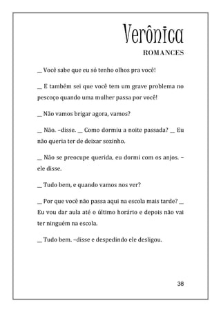 Verônica
                                       ROMANCES

__ Você sabe que eu só tenho olhos pra você!

__ E também sei que você tem um grave problema no
pescoço quando uma mulher passa por você!

__ Não vamos brigar agora, vamos?

__ Não. –disse. __ Como dormiu a noite passada? __ Eu
não queria ter de deixar sozinho.

__ Não se preocupe querida, eu dormi com os anjos. –
ele disse.

__ Tudo bem, e quando vamos nos ver?

__ Por que você não passa aqui na escola mais tarde? __
Eu vou dar aula até o último horário e depois não vai
ter ninguém na escola.

__ Tudo bem. –disse e despedindo ele desligou.




                                                    38
 