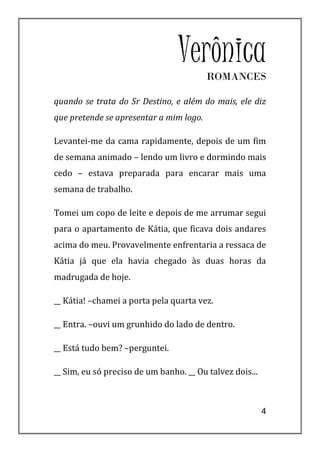 VerônicaROMANCES

quando se trata do Sr Destino, e além do mais, ele diz
que pretende se apresentar a mim logo.

Levantei-me da cama rapidamente, depois de um fim
de semana animado – lendo um livro e dormindo mais
cedo – estava preparada para encarar mais uma
semana de trabalho.

Tomei um copo de leite e depois de me arrumar segui
para o apartamento de Kátia, que ficava dois andares
acima do meu. Provavelmente enfrentaria a ressaca de
Kátia já que ela havia chegado às duas horas da
madrugada de hoje.

__ Kátia! –chamei a porta pela quarta vez.

__ Entra. –ouvi um grunhido do lado de dentro.

__ Está tudo bem? –perguntei.

__ Sim, eu só preciso de um banho. __ Ou talvez dois...



                                                          4
 