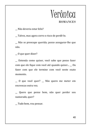 VerônicaROMANCES

__ Não deveria estar feliz?

__ Talvez, mas agora corro o risco de perdê-lo.

__ Não se preocupe querida; posso assegurar-lhe que
não.

__ O que quer dizer?

__ Entenda como quiser, você sabe que posso fazer
com que ele fique com você até quando quiser... __ Ou
fazer com que ele termine com você neste exato
momento.

__ O que você quer? __ Não quero me meter em
encrencas outra vez.

__ Quero que pense bem, não quer perder seu
namorado, quer?

__ Tudo bem, vou pensar.




                                                  40
 