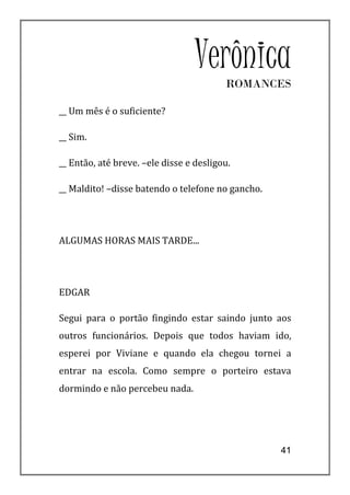 VerônicaROMANCES

__ Um mês é o suficiente?

__ Sim.

__ Então, até breve. –ele disse e desligou.

__ Maldito! –disse batendo o telefone no gancho.




ALGUMAS HORAS MAIS TARDE...




EDGAR

Segui para o portão fingindo estar saindo junto aos
outros funcionários. Depois que todos haviam ido,
esperei por Viviane e quando ela chegou tornei a
entrar na escola. Como sempre o porteiro estava
dormindo e não percebeu nada.




                                                   41
 
