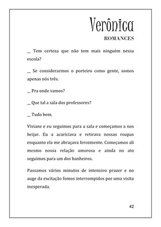 Verônica
                                     ROMANCES

__ Tem certeza que não tem mais ninguém nessa
escola?

__ Se considerarmos o porteiro como gente, somos
apenas nós três.

__ Pra onde vamos?

__ Que tal a sala dos professores?

__ Tudo bem.

Viviane e eu seguimos para a sala e começamos a nos
beijar. Eu a acariciava e retirava nossas roupas
enquanto ela me abraçava ferozmente. Começamos ali
mesmo nossa relação amorosa e ainda no ato
seguimos para um dos banheiros.

Passamos vários minutos de intensivo prazer e no
auge da excitação fomos interrompidos por uma visita
inesperada.



                                                 42
 
