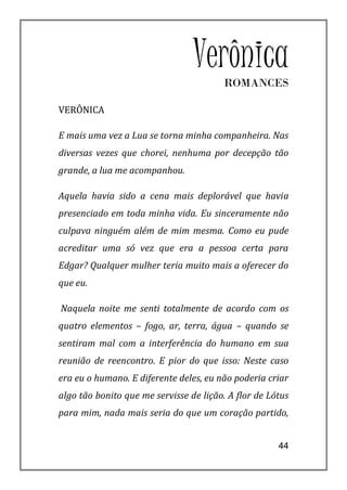 Verônica
                                        ROMANCES

VERÔNICA

E mais uma vez a Lua se torna minha companheira. Nas
diversas vezes que chorei, nenhuma por decepção tão
grande, a lua me acompanhou.

Aquela havia sido a cena mais deplorável que havia
presenciado em toda minha vida. Eu sinceramente não
culpava ninguém além de mim mesma. Como eu pude
acreditar uma só vez que era a pessoa certa para
Edgar? Qualquer mulher teria muito mais a oferecer do
que eu.

Naquela noite me senti totalmente de acordo com os
quatro elementos – fogo, ar, terra, água – quando se
sentiram mal com a interferência do humano em sua
reunião de reencontro. E pior do que isso: Neste caso
era eu o humano. E diferente deles, eu não poderia criar
algo tão bonito que me servisse de lição. A flor de Lótus
para mim, nada mais seria do que um coração partido,


                                                      44
 