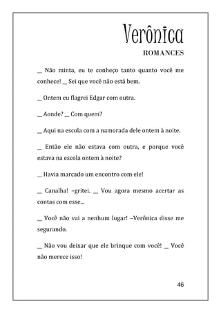 Verônica
                                         ROMANCES

__ Não minta, eu te conheço tanto quanto você me
conhece! __ Sei que você não está bem.

__ Ontem eu flagrei Edgar com outra.

__ Aonde? __ Com quem?

__ Aqui na escola com a namorada dele ontem à noite.

__ Então ele não estava com outra, e porque você
estava na escola ontem à noite?

__ Havia marcado um encontro com ele!

__ Canalha! –gritei. __ Vou agora mesmo acertar as
contas com esse...

__ Você não vai a nenhum lugar! –Verônica disse me
segurando.

__ Não vou deixar que ele brinque com você! __ Você
não merece isso!



                                                  46
 