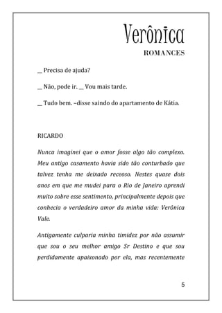 Verônica
                                      ROMANCES

__ Precisa de ajuda?

__ Não, pode ir. __ Vou mais tarde.

__ Tudo bem. –disse saindo do apartamento de Kátia.




RICARDO

Nunca imaginei que o amor fosse algo tão complexo.
Meu antigo casamento havia sido tão conturbado que
talvez tenha me deixado receoso. Nestes quase dois
anos em que me mudei para o Rio de Janeiro aprendi
muito sobre esse sentimento, principalmente depois que
conhecia o verdadeiro amor da minha vida: Verônica
Vale.

Antigamente culparia minha timidez por não assumir
que sou o seu melhor amigo Sr Destino e que sou
perdidamente apaixonado por ela, mas recentemente



                                                      5
 
