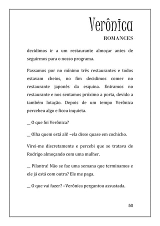 Verônica
                                          ROMANCES

decidimos ir a um restaurante almoçar antes de
seguirmos para o nosso programa.

Passamos por no mínimo três restaurantes e todos
estavam   cheios,   no   fim      decidimos   comer    no
restaurante   japonês    da    esquina.   Entramos     no
restaurante e nos sentamos próximo a porta, devido a
também lotação. Depois de um tempo Verônica
percebeu algo e ficou inquieta.

__ O que foi Verônica?

__ Olha quem está ali! –ela disse quase em cochicho.

Virei-me discretamente e percebi que se tratava de
Rodrigo almoçando com uma mulher.

__ Pilantra! Não se faz uma semana que terminamos e
ele já está com outra? Ele me paga.

__ O que vai fazer? –Verônica perguntou assustada.



                                                       50
 