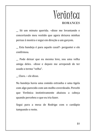 VerônicaROMANCES

__ Só um minuto querida. –disse me levantando e
concertando meu vestido que agora deixava minhas
pernas à mostra e segui em direção a um garçom.

__ Esta bandeja é para aquele casal?- perguntei e ele
confirmou.

__ Pode deixar que eu mesma leve, sou uma velha
amiga deles. –disse e depois me arrependi de ter
usado o termo “velha”.

__ Claro. – ele disse.

Na bandeja havia uma comida estranha e uma tigela
com algo parecido com um molho esverdeado. Percebi
que Verônica instintivamente abaixou a cabeça
quando percebeu o que eu iria fazer.

Segui para a mesa de Rodrigo com o cardápio
tampando o rosto.




                                                  51
 