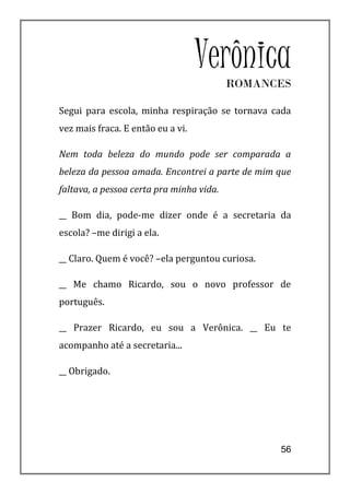 Verônica
                                          ROMANCES

Segui para escola, minha respiração se tornava cada
vez mais fraca. E então eu a vi.

Nem toda beleza do mundo pode ser comparada a
beleza da pessoa amada. Encontrei a parte de mim que
faltava, a pessoa certa pra minha vida.

__ Bom dia, pode-me dizer onde é a secretaria da
escola? –me dirigi a ela.

__ Claro. Quem é você? –ela perguntou curiosa.

__ Me chamo Ricardo, sou o novo professor de
português.

__ Prazer Ricardo, eu sou a Verônica. __ Eu te
acompanho até a secretaria...

__ Obrigado.




                                                 56
 