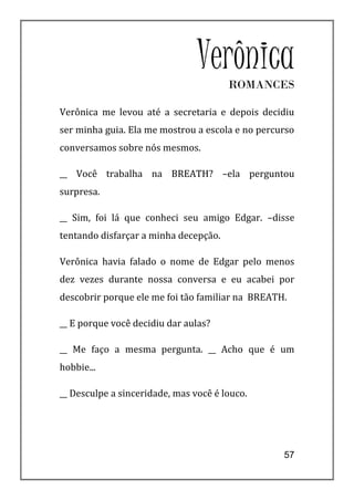Verônica
                                       ROMANCES

Verônica me levou até a secretaria e depois decidiu
ser minha guia. Ela me mostrou a escola e no percurso
conversamos sobre nós mesmos.

__ Você trabalha na BREATH? –ela perguntou
surpresa.

__ Sim, foi lá que conheci seu amigo Edgar. –disse
tentando disfarçar a minha decepção.

Verônica havia falado o nome de Edgar pelo menos
dez vezes durante nossa conversa e eu acabei por
descobrir porque ele me foi tão familiar na BREATH.

__ E porque você decidiu dar aulas?

__ Me faço a mesma pergunta. __ Acho que é um
hobbie...

__ Desculpe a sinceridade, mas você é louco.




                                                  57
 