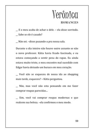 VerônicaROMANCES

__ E o meu acaba de achar o dele. – ela disse sorrindo.
__ Sabe se ele é casado?

__ Não sei. –disse puxando-a pra nossa sala.

Durante o dia inteiro não houve outro assunto se não
o novo professor. Kátia havia ficado fascinada, e eu
estava começando a sentir pena do rapaz. Eu ainda
estava muito triste, o meu encontro mal sucedido com
Edgar havia deixado um buraco em meu coração.

__ Você não se esqueceu de nossa ida ao shopping
mais tarde, esqueceu? – Kátia perguntou.

__ Não, mas você não esta pensando em me fazer
comprar roupas parecidas...

__ Sim, você vai comprar roupas modernas e que
realcem sua beleza. –ela confirmou o meu medo.




                                                    59
 